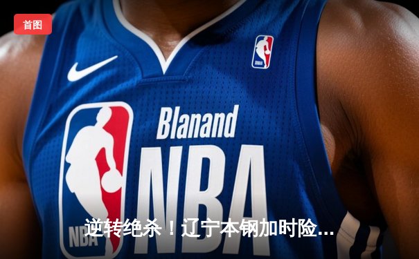 逆转绝杀！辽宁本钢加时险胜广东东莞大益，赵继伟砍30+10夺赛点