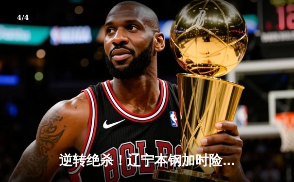 逆转绝杀！辽宁本钢加时险胜广东东莞大益，赵继伟砍30+10夺赛点 - 4